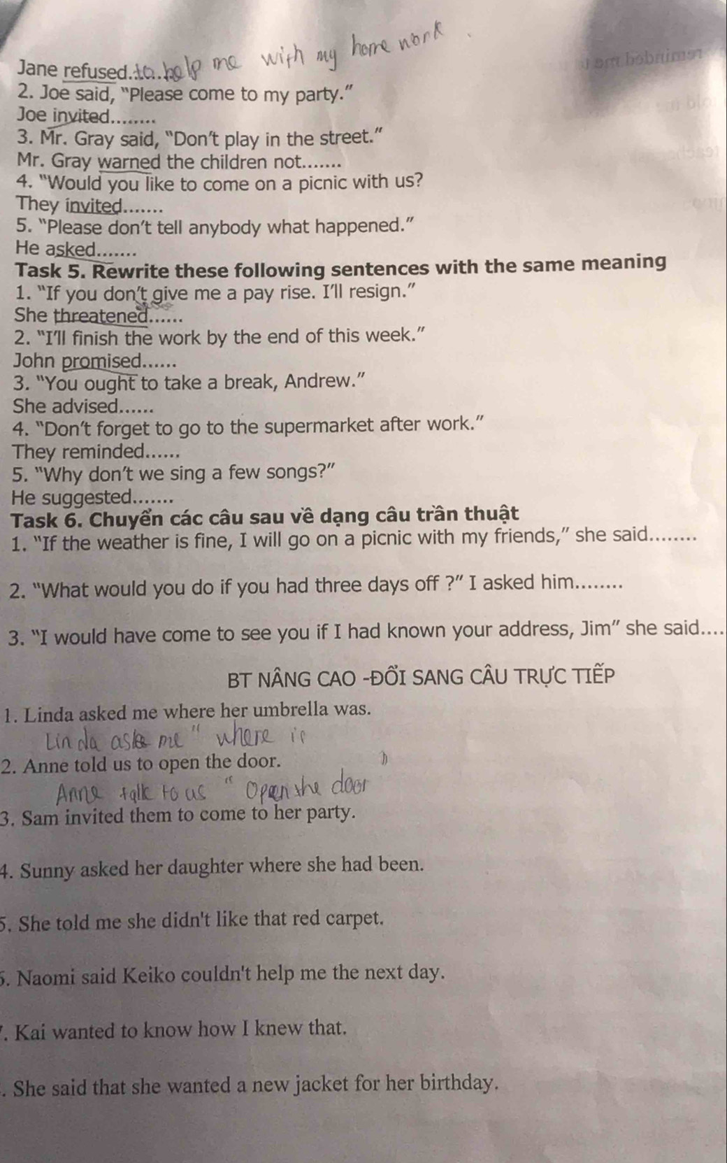 Jane refused. 
a am bobnimə 
2. Joe said, “Please come to my party.” 
Joe invited........ 
3. Mr. Gray said, “Don’t play in the street.” 
Mr. Gray warned the children not....... 
4. "Would you like to come on a picnic with us? 
They invited....... 
5. “Please don’t tell anybody what happened.” 
He asked....... 
Task 5. Rewrite these following sentences with the same meaning 
1. “If you don’t give me a pay rise. I’ll resign.” 
She threatened. 
2. “I’ll finish the work by the end of this week.” 
John promised...... 
3. “You ought to take a break, Andrew.” 
She advised...... 
4. “Don’t forget to go to the supermarket after work.” 
They reminded...... 
5. “Why don’t we sing a few songs?” 
He suggested....... 
Task 6. Chuyển các câu sau về dạng câu trần thuật 
1. “If the weather is fine, I will go on a picnic with my friends,” she said........ 
2. "What would you do if you had three days off ?'' I asked him........ 
3. “I would have come to see you if I had known your address, Jim” she said.... 
BT NÂNG CAO -ĐỐI SANG CÂU TRƯC TIẾP 
1. Linda asked me where her umbrella was. 
2. Anne told us to open the door. 
3. Sam invited them to come to her party. 
4. Sunny asked her daughter where she had been. 
5. She told me she didn't like that red carpet. 
5. Naomi said Keiko couldn't help me the next day. 
. Kai wanted to know how I knew that. 
. She said that she wanted a new jacket for her birthday.