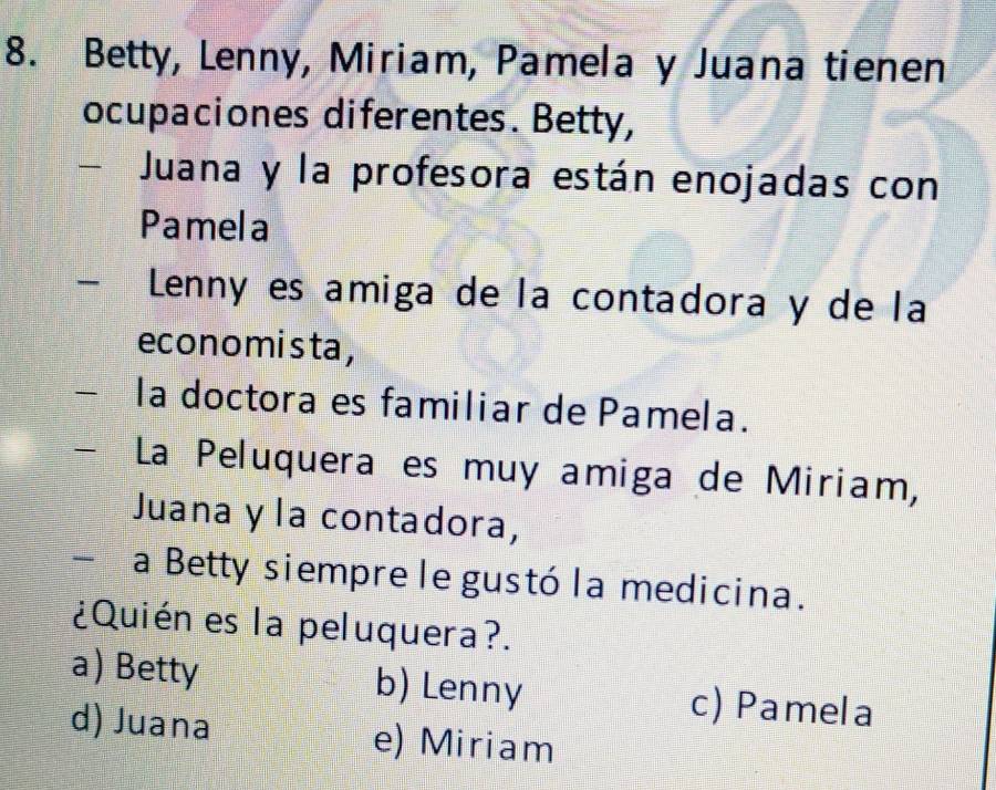 Betty, Lenny, Miriam, Pamela y Juana tienen
ocupaciones diferentes. Betty,
- Juana y la profesora están enojadas con
Pamela
Lennó es amiga de la contadora y de la
economista,
la doctora es familiar de Pamela.
La Peluquera es muy amiga de Miriam,
Juana y la contadora,
- a Betty siempre le gustó la medicina.
¿Quién es la peluquera?.
a) Betty b) Lenny c) Pamela
d) Juana e) Miriam