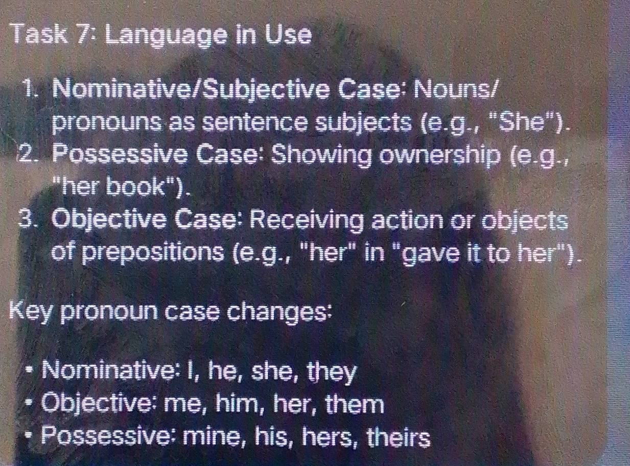 Task 7: Language in Use 
1. Nominative/Subjective Case: Nouns/ 
pronouns as sentence subjects (e.g., "She"). 
2. Possessive Case: Showing ownership (e.g., 
"her book"). 
3. Objective Case: Receiving action or objects 
of prepositions (e.g., "her" in "gave it to her"). 
Key pronoun case changes: 
Nominative: I, he, she, they 
a Objective: me, him, her, them 
Possessive: mine, his, hers, theirs