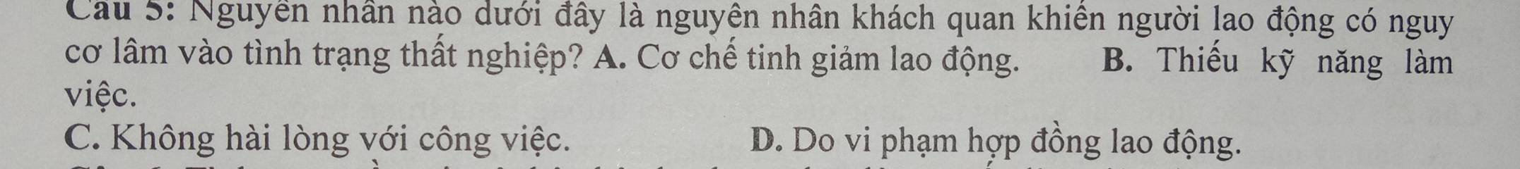 Cầu 5: Nguyền nhân nào dưới đây là nguyên nhân khách quan khiên người lao động có nguy
cơ lâm vào tình trạng thất nghiệp? A. Cơ chế tinh giảm lao động. B. Thiếu kỹ năng làm
việc.
C. Không hài lòng với công việc. D. Do vi phạm hợp đồng lao động.