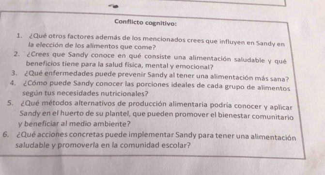 Conflicto cognitivo: 
1. ¿Qué otros factores además de los mencionados crees que influyen en Sandy en 
la elección de los alimentos que come? 
2. '¿Crees que Sandy conoce en qué consiste una alimentación saludable y qué 
beneficios tiene para la salud física, mental y emocional? 
3. ¿Qué enfermedades puede prevenir Sandy al tener una alimentación más sana? 
4. ¿Cómo puede Sandy conocer las porciones ideales de cada grupo de alimentos 
según tus necesidades nutricionales? 
5. ¿Qué métodos alternativos de producción alimentaria podría conocer y aplicar 
Sandy en el huerto de su plantel, que pueden promover el bienestar comunitario 
y beneficiar al medio ambiente? 
6. ¿Qué acciones concretas puede implementar Sandy para tener una alimentación 
saludable y promoverla en la comunidad escolar?