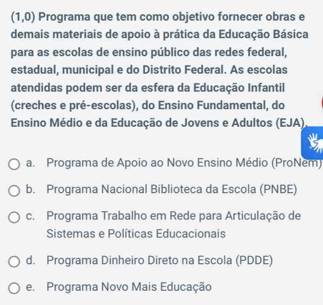 (1,0) Programa que tem como objetivo fornecer obras e
demais materiais de apoio à prática da Educação Básica
para as escolas de ensino público das redes federal,
estadual, municipal e do Distrito Federal. As escolas
atendidas podem ser da esfera da Educação Infantil
(creches e pré-escolas), do Ensino Fundamental, do
Ensino Médio e da Educação de Jovens e Adultos (EJA).
a. Programa de Apoio ao Novo Ensino Médio (ProNem)
b. Programa Nacional Biblioteca da Escola (PNBE)
c. Programa Trabalho em Rede para Articulação de
Sistemas e Políticas Educacionais
d. Programa Dinheiro Direto na Escola (PDDE)
e. Programa Novo Mais Educação