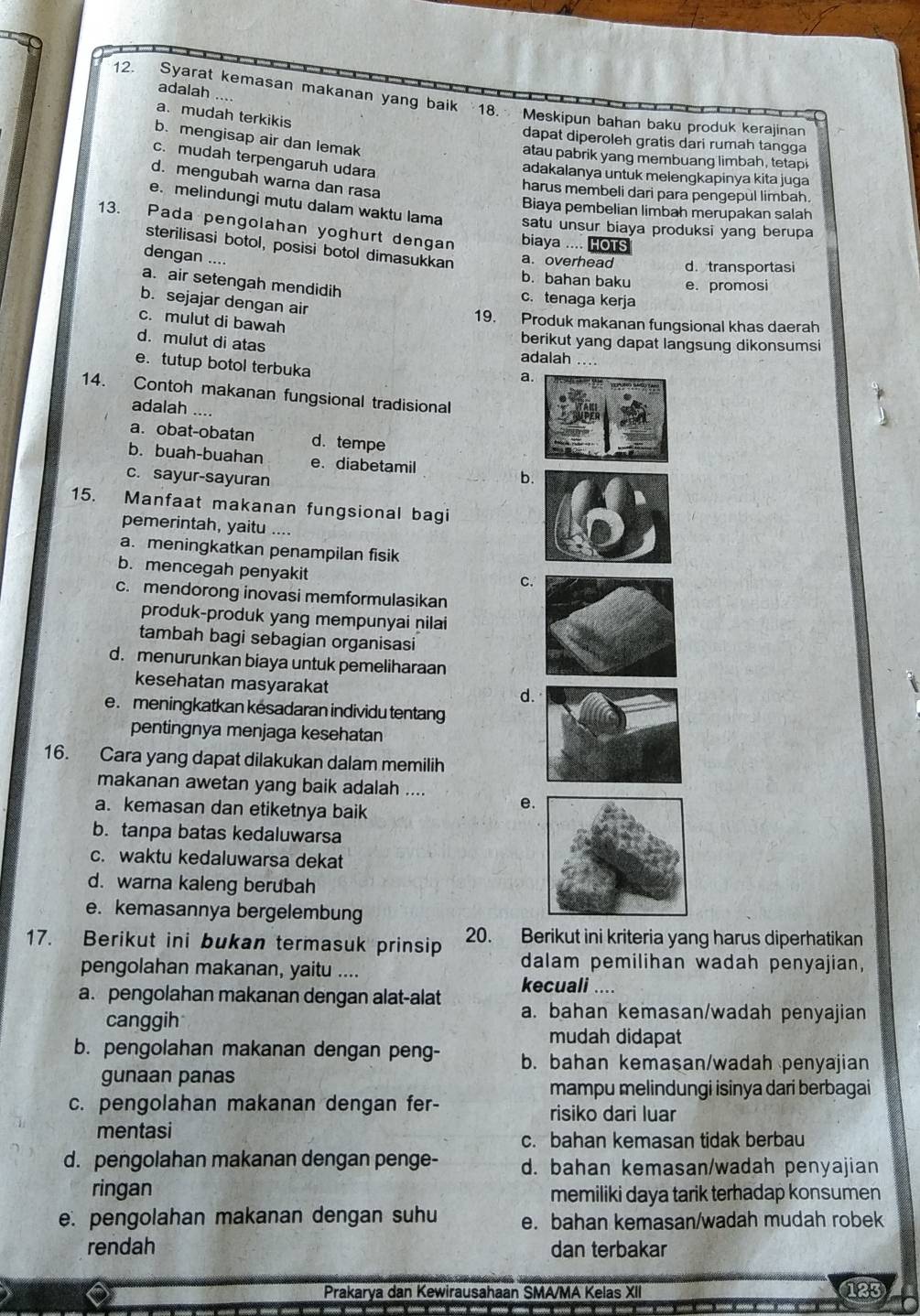 adalah ....
12. Syarat kemasan makanan yang baik 18. Meskipun bahan baku produk kerajinan
a. mudah terkikis
b. mengisap air dan lemak
dapat diperoleh gratis dari rumah tangga
atau pabrik yang membuang limbah, tetapi
c. mudah terpengaruh udara
adakalanya untuk melengkapinya kita juga
d. mengubah warna dan rasa
harus membeli dari para pengepul limbah.
Biaya pembelian limbah merupakan salah
e. melindungi mutu dalam waktu lama satu unsur biaya produksi yang berupa
13. Pada pengolahan yoghurt dengan biaya .... HOTS
sterilisasi botol, posisi botol dimasukkan a. overhead d. transportasi
dengan ....
b. bahan baku e. promosi
a. air setengah mendidih c. tenaga kerja
b. sejajar dengan air
c. mulut di bawah
19. Produk makanan fungsional khas daerah
d. mulut di atas
berikut yang dapat langsung dikonsumsi
adalah ..
e. tutup botol terbuka
a.
14. Contoh makanan fungsional tradisional
adalah ....
a. obat-obatan d. tempe
b. buah-buahan e. diabetamil
c. sayur-sayuran b
15. Manfaat makanan fungsional bagi
pemerintah, yaitu
a. meningkatkan penampilan fisik
b. mencegah penyakit
C
c. mendorong inovasi memformulasikan
produk-produk yang mempunyai nilai
tambah bagi sebagian organisasi
d. menurunkan biaya untuk pemeliharaan
kesehatan masyarakat
d
e. meningkatkan kesadaran individu tentang
pentingnya menjaga kesehatan
16. Cara yang dapat dilakukan dalam memilih
makanan awetan yang baik adalah ....
a. kemasan dan etiketnya baik
e
b. tanpa batas kedaluwarsa
c. waktu kedaluwarsa dekat
d. warna kaleng berubah
e. kemasannya bergelembung
17. Berikut ini bukan termasuk prinsip 20. Berikut ini kriteria yang harus diperhatikan
dalam pemilihan wadah penyajian,
pengolahan makanan, yaitu .... kecuali ....
a. pengolahan makanan dengan alat-alat a. bahan kemasan/wadah penyajian
canggih
mudah didapat
b. pengolahan makanan dengan peng- b. bahan kemasan/wadah penyajian
gunaan panas
mampu melindungi isinya dari berbagai
c. pengolahan makanan dengan fer- risiko dari luar
mentasi
c. bahan kemasan tidak berbau
d. pengolahan makanan dengan penge- d. bahan kemasan/wadah penyajian
ringan memiliki daya tarik terhadap konsumen
e. pengolahan makanan dengan suhu e. bahan kemasan/wadah mudah robek
rendah dan terbakar
Prakarya dan Kewirausahaan SMA/MA Kelas XII