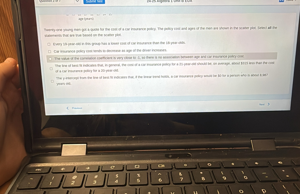 Submit Test 24-25 Algebra 1 Unit B EUA
age (years)
Twenty-one young men got a quote for the cost of a car insurance policy. The policy cost and ages of the men are shown in the scatter plot. Select all the
statements that are true based on the scatter plot.
Every 19 -year-old in this group has a lower cost of car insurance than the 18-year -olds.
Car insurance policy cost tends to decrease as age of the driver increases.
The value of the correlation coefficient is very close to -1, so there is no association between age and car insurance policy cost.
The line of best fit indicates that, in general, the cost of a car insurance policy for a 21-year-old should be, on average, about $315 less than the cost
of a car insurance policy for a 20-year-old.
The y-intercept from the line of best fit indicates that, if the linear trend holds, a car insurance policy would be $0 for a person who is about 8,987
years old.
Next >
Previous
□I 。 。
esc
→ C
@ # $ % ^ & * ( 、
1 2 3 4 5 6 7 8 9 -
p