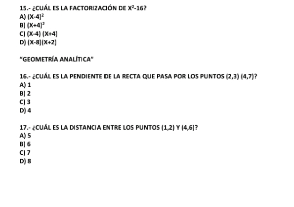 15.- ¿CUÁL ES LA FACTORIZACIÓN DE X^2-16 2
A) (X-4)^2
B) (X+4)^2
C) (X-4)(X+4)
D) (X-8)(X+2)
"GEOMETRÍA ANALÍTICA”
16.- ¿CUÁL ES LA PENDIENTE DE LA RECTA QUE PASA POR LOS PUNTOS (2,3)(4,7) 2
A) 1
B) 2
C) 3
D) 4
17.- ¿CUÁL ES LA DISTANCIA ENTRE LOS PUNTOS (1,2) Y (4,6)
A) 5
B) 6
C) 7
D) 8