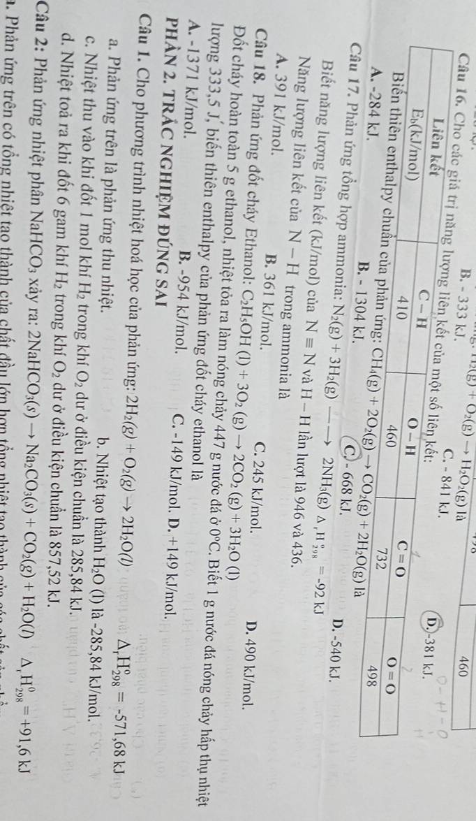 B. - 333 kJ. H_2(g)+O_2(g)to H_2O_2(g)la 460
Câu 16. Cho các giá trị nă
C. - 668 kJ.
ản ứng tổng hợp ammonia: N_2(g)+3H_2(g)-to 2NH_3(g) △ _rH_(298)°=-92kJ
D. -540 kJ.
Biết năng lượng liên kết (kJ/mol) của Nequiv N và H-H lần lượt là 946 và 436.
Năng lượng liên kết của N-H trong ammonia là
A. 391 kJ/mol. B. 361 kJ/mol. C. 245 kJ/mol.
Câu 18. Phản ứng đốt cháy Ethanol: C_2H_5OH(l)+3O_2(g)to 2CO_2(g)+3H_2O(l) D. 490 kJ/mol.
Đốt cháy hoàn toàn 5 g ethanol, nhiệt tỏa ra làm nóng chảy 447 g nước đá ở 0°C. Biết 1 g nước đá nóng chảy hấp thụ nhiệt
lượng 333,5 J, biến thiên enthalpy của phản ứng đốt cháy ethanol là
A. -1371 kJ/mol. B. -954 kJ/mol. C. -149 kJ/mol. D. +149 kJ/mol.
phảN 2. trÁC nghiệm đúng sAi
Câu 1. Cho phương trình nhiệt hoá học của phản ứng: 2H_2(g)+O_2(g)to 2H_2O(l) △ _rH_(298)°=-571,68kJ
a. Phản ứng trên là phản ứng thu nhiệt. b. Nhiệt tạo thành H_2O (l) là -285,84 kJ/mol.
c. Nhiệt thu vào khi đốt 1 mol khí H_2 trong khí O_2 dư ở điều kiện chuẩn là 285,84 kJ.
d. Nhiệt toả ra khi đốt 6 gam khí H_2 trong khí O_2 dư ở điều kiện chuẩn là 857,52 kJ.
Câu 2: Phản ứng nhiệt phân NaHCO_3 xảy ra: 2NaHCO_3(s)to Na_2CO_3(s)+CO_2(g)+H_2O(l)△ _rH_(298)^0=+91,6kJ
a. Phản ứng trên có tổng nhiệt tao thành của chất đầu lớn hợn tổng nhiệt tạo thành củag