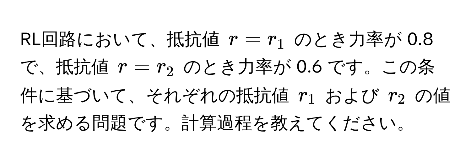 RL回路において、抵抗値 ( r = r_1 ) のとき力率が 0.8 で、抵抗値 ( r = r_2 ) のとき力率が 0.6 です。この条件に基づいて、それぞれの抵抗値 ( r_1 ) および ( r_2 ) の値を求める問題です。計算過程を教えてください。