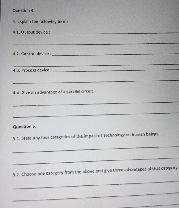 Explain the following terms : 
4.1. Output device :_ 
_ 
4.2. Control device :_ 
_ 
4.3. Process device : 
_ 
_ 
4.4. Give an advantage of a parallel circuit. 
_ 
_ 
Question 5. 
5.1. State any four categories of the impact of Technology on human beings. 
_ 
_ 
5.2. Choose one category from the above and give three advantages of that category. 
_ 
_ 
_