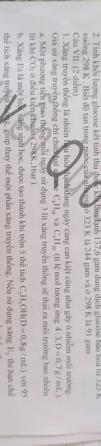 Tính khối lượng glucose kết tinh thu được khi làm lạnh 137, 6 gam dung dịch glucose bão hóa từ 323 K 
xuống 298 K. Biết độ tan trong nước của glucose ở 323 K là 244 gam và ở 298 K là 91 gam . 
Câu VII: (2 diểm) 
1. Xăng truyền thống là nhiên liệu hóa thạch đang ngày càng cạn kiệt cũng như gây ô nhiễm môi trường. 
Giả sử xăng truyền thống chỉ chứa hai alkane C_8H_18 và C_9H_20 (ti lệ mol tương ứng 4:3, D=0,7g/mL). 
a. Một phương tiện giao thông mỗi ngày sử dụng 3 lít xăng truyền thống sẽ thải ra môi trường bao nhiêu 
lít khí CO_2 ở điều kiện chuẩn ( 298K, 1bar ). 
b. Xăng Es là một loại xăng sinh học, được tạo thành khi trộn 5 thể tích C_2H_5OH(D=0,8g/mL) với 95
thể tích xăng truyền thống, giúp thay thế một phần xăng truyền thống. Nếu sử dụng xăng E_5 thì hạn chế