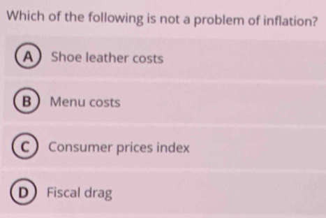 Which of the following is not a problem of inflation?
A Shoe leather costs
B Menu costs
C Consumer prices index
D Fiscal drag