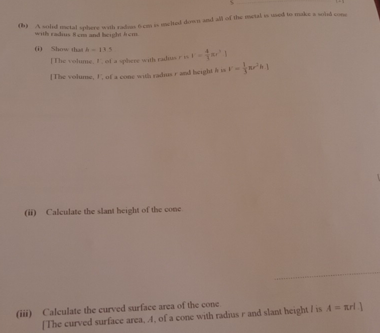 A solid metal sphere with radius 6cm is melted down and all of the metal is used to make a solid cone 
with radius 8cm and height hcm. 
(i) Show that h=13.5
[The volume, I, of a sphere with radius r is V= 4/3 π r^3.]
[The volume, I, of a cone with radiusr and height h is V= 1/3 π r^2h.]
(ii) Calculate the slant height of the cone 
(iii) Calculate the curved surface area of the cone. 
[The curved surface area, A, of a cone with radius r and slant height / is A=π rl.]