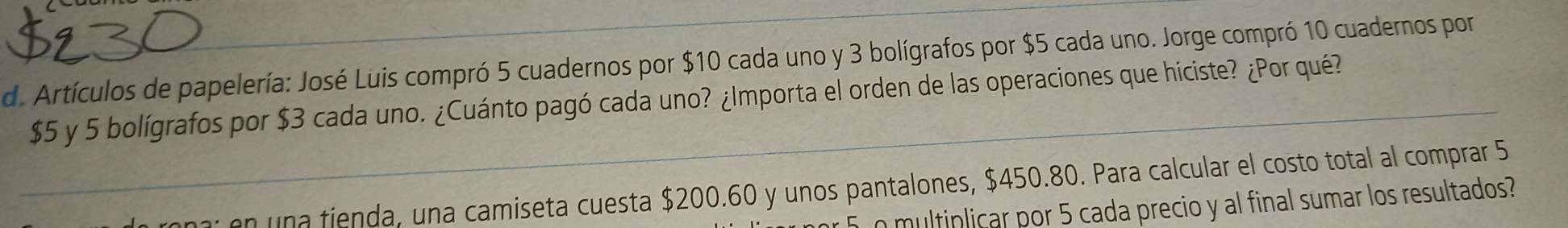 Artículos de papelería: José Luis compró 5 cuadernos por $10 cada uno y 3 bolígrafos por $5 cada uno. Jorge compró 10 cuadernos por
$5 y 5 bolígrafos por $3 cada uno. ¿Cuánto pagó cada uno? ¿Importa el orden de las operaciones que hiciste? ¿Por qué? 
on una fienda, una camiseta cuesta $200.60 y unos pantalones, $450.80. Para calcular el costo total al comprar 5
o multiplicar por 5 cada precio y al final sumar los resultados?