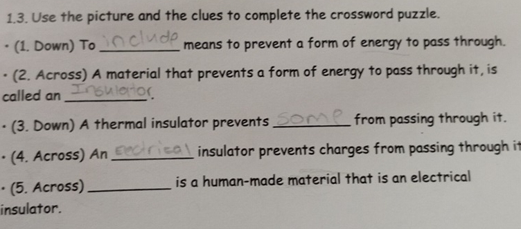 Use the picture and the clues to complete the crossword puzzle. 
• (1. Down) To _means to prevent a form of energy to pass through. 
• (2. Across) A material that prevents a form of energy to pass through it, is 
called an_ 
• (3. Down) A thermal insulator prevents _from passing through it. 
• (4. Across) An _insulator prevents charges from passing through it 
• (5. Across) _is a human-made material that is an electrical 
insulator.