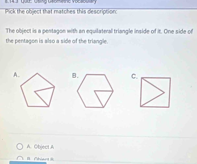 Using Geometrc Vocabulary
Pick the object that matches this description:
The object is a pentagon with an equilateral triangle inside of it. One side of
the pentagon is also a side of the triangle.
A.
C.
A. Object A
R. Ohiect R