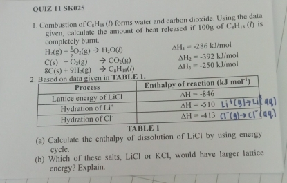 SK025
1. Combustion of C_8H_18(l) forms water and carbon dioxide. Using the data
given, calculate the amount of heat released if 100g of C_3H_18 (1) is
completely burnt.
H_2(g)+ 1/2 O_2(g)to H_2O(l) △ H_1=-286kJ/mol
C(s)+O_2(g)to CO_2(g) △ H_2=-392kJ/mol
8C(s)+9H_2(g)to C_8H_18(l) △ H_3=-250kJ/mol
TAB
(a) Calculate the enthalpy of dissolution of LiCI by using energy
cycle.
(b) Which of these salts, LiCl or KCl, would have larger lattice
energy? Explain.