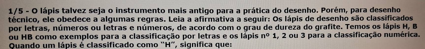 1/5 - O lápis talvez seja o instrumento mais antigo para a prática do desenho. Porém, para desenho 
técnico, ele obedece a algumas regras. Leia a afirmativa a seguir: Os lápis de desenho são classificados 
por letras, números ou letras e números, de acordo com o grau de dureza do grafite. Temos os lápis H, B
ou HB como exemplos para a classificação por letras e os lápis n^01 , 2 ou 3 para a classificação numérica. 
Quando um lápis é classificado como “ H ”, significa que: