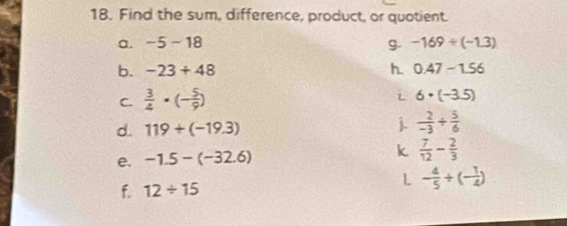 Find the sum, difference, product, or quotient. 
a. -5-18 g. -169/ (-1.3)
b. -23+48 h. 0.47-1.56
C.  3/4 · (- 5/9 )
i 6· (-3.5)
d. 119+(-19.3) j.  2/-3 /  5/6 
e. -1.5-(-32.6) k  7/12 - 2/3 
f. 12/ 15
L - 4/5 / (- 1/4 )