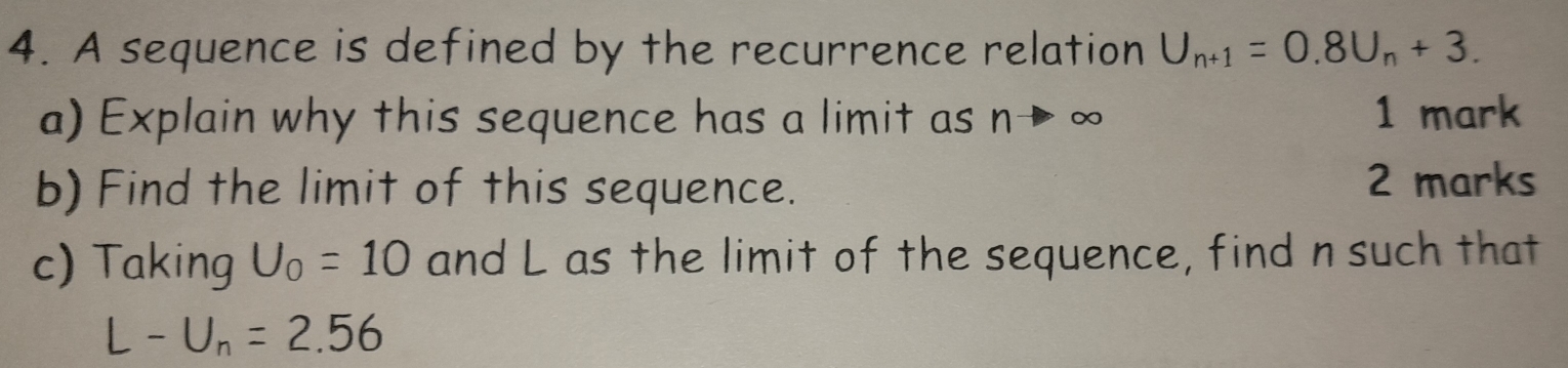 A sequence is defined by the recurrence relation U_n+1=0.8U_n+3. 
a) Explain why this sequence has a limit as n→ ∞ 1 mark 
b) Find the limit of this sequence. 2 marks 
c) Taking U_0=10 and L as the limit of the sequence, find n such that
L-U_n=2.56