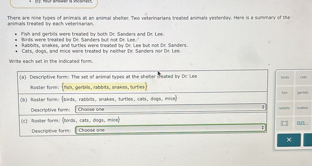 Your answer is incorrect.
There are nine types of animals at an animal shelter. Two veterinarians treated animals yesterday. Here is a summary of the
animals treated by each veterinarian.
Fish and gerbils were treated by both Dr. Sanders and Dr. Lee.
Birds were treated by Dr. Sanders but not Dr. Lee.
Rabbits, snakes, and turtles were treated by Dr. Lee but not Dr. Sanders.
Cats, dogs, and mice were treated by neither Dr. Sanders nor Dr. Lee.
Write each set in the indicated form.
(a) Descriptive form: The set of animal types at the shelter ceated by Dr. Lee birds cats
Roster form: fish, gerbils, rabbits, snakes, turtles
fish
(b) Roster form: birds, rabbits, snakes, turtles, cats, dogs, mice gerbils
Descriptive form: Choose one rabbits snakes
(c) Roster form: birds, cats, dogs, mice □,D,…..
; D
Descriptive form: Choose one
×