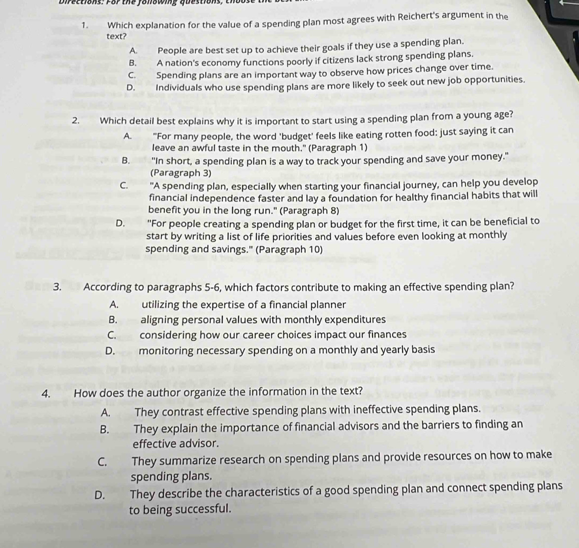 Directions: For the following questions, thoo
1. Which explanation for the value of a spending plan most agrees with Reichert's argument in the
text?
A. People are best set up to achieve their goals if they use a spending plan.
B. A nation's economy functions poorly if citizens lack strong spending plans.
C. Spending plans are an important way to observe how prices change over time.
D. Individuals who use spending plans are more likely to seek out new job opportunities.
2. Which detail best explains why it is important to start using a spending plan from a young age?
A. "For many people, the word 'budget' feels like eating rotten food: just saying it can
leave an awful taste in the mouth." (Paragraph 1)
B. "In short, a spending plan is a way to track your spending and save your money."
(Paragraph 3)
C. "A spending plan, especially when starting your financial journey, can help you develop
financial independence faster and lay a foundation for healthy financial habits that will
benefit you in the long run." (Paragraph 8)
D. "For people creating a spending plan or budget for the first time, it can be beneficial to
start by writing a list of life priorities and values before even looking at monthly
spending and savings." (Paragraph 10)
3. According to paragraphs 5-6, which factors contribute to making an effective spending plan?
A. utilizing the expertise of a financial planner
B. aligning personal values with monthly expenditures
C. considering how our career choices impact our finances
D. monitoring necessary spending on a monthly and yearly basis
4. How does the author organize the information in the text?
A. They contrast effective spending plans with ineffective spending plans.
B. They explain the importance of financial advisors and the barriers to finding an
effective advisor.
C. They summarize research on spending plans and provide resources on how to make
spending plans.
D. They describe the characteristics of a good spending plan and connect spending plans
to being successful.