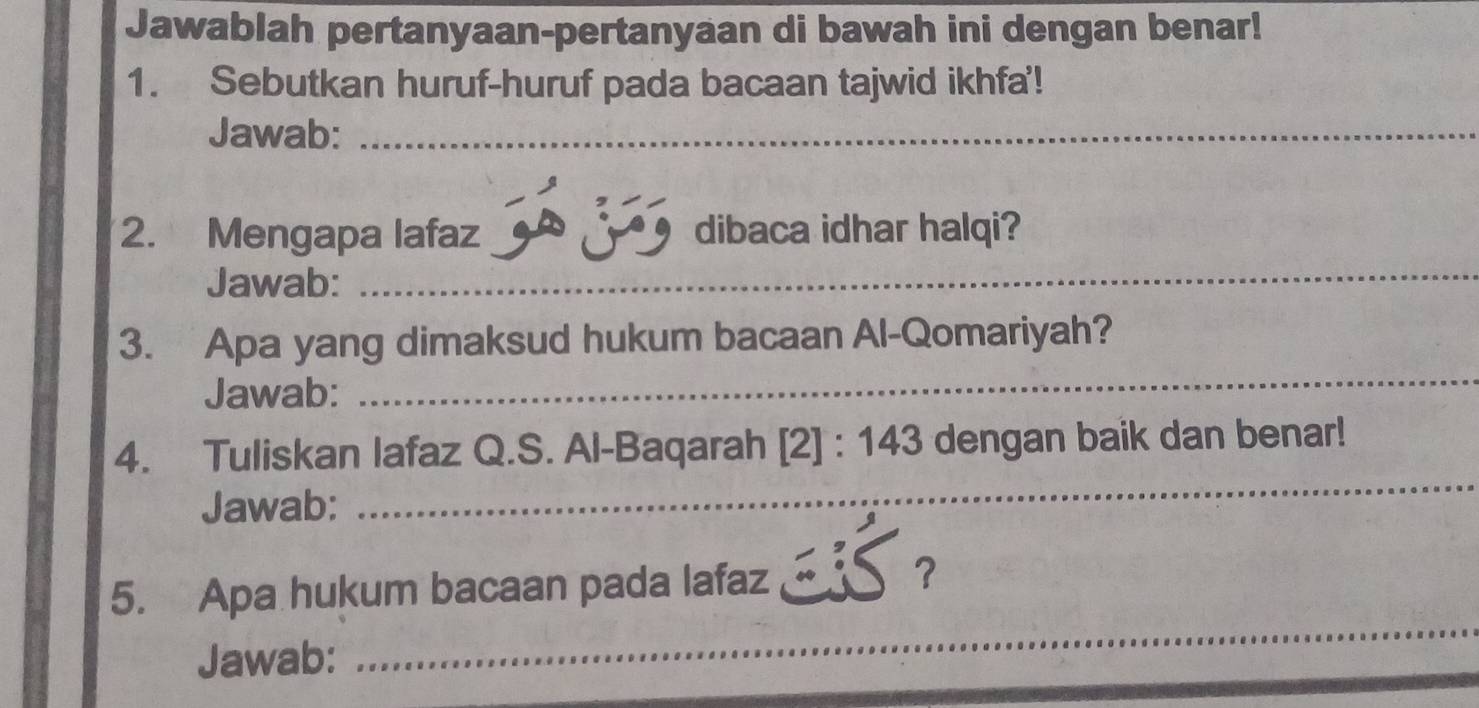 Jawablah pertanyaan-pertanyaan di bawah ini dengan benar! 
1. Sebutkan huruf-huruf pada bacaan tajwid ikhfa'! 
Jawab:_ 
_ 
2. Mengapa lafaz dibaca idhar halqi? 
Jawab: 
_ 
3. Apa yang dimaksud hukum bacaan Al-Qomariyah? 
Jawab: 
4. Tuliskan lafaz Q.S. Al-Baqarah 2] : 143 dengan baik dan benar! 
Jawab: 
_ 
_ 
5. Apa hukum bacaan pada lafaz 
？ 
Jawab: