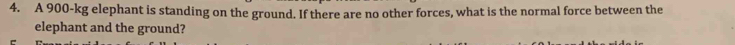 A 900-kg elephant is standing on the ground. If there are no other forces, what is the normal force between the 
elephant and the ground?