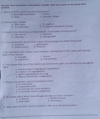 provided. Direction. Read and analyze each question carefully. Write your answer on the answer sheet
1. Which is NOT a career for an entrepreneur?
a. Business consultant c. Teacher
b. Sales d. Domestic Helper
2. Entrepreneur means: a. Risk taker c. To research
b. To undertake d. To improve standard of living
3. Which of the following is a characteristic of successful entrepreneurs?
a. risk-averse
b. inflexible d. disorganized c. visionary
4. It is a personality factor which means "doing things even before being told."
a. proactive
b. perseverance d. initiative c. persuasion
5. An individual who creates a new business, bearing most of the risks and enjoying
most of the rewards c. laborer
a. manager b. supervisor d. entrepreneur
6. This means that one of the benefits an entrepreneur gets is to develop his managerial
skills.
a. Development of Managerial Capabilities
b. Creation of Organizations
c. Improving Standard of Living
d. Means of Economic Development
7. What is the primary goal of entrepreneurship?
a. to create jobs
b. to generate profit c. to innovate and solve problems
d. to increase market competition
8. He makes plans before doing things and does not fail to monitor it.
b. Risk-taker a. A Planner d. Persuasion c. Problem Solver
9. What does the term "value proposition" refer to in entrepreneurship?