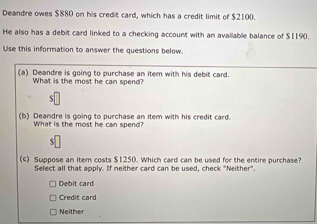 Deandre owes $880 on his credit card, which has a credit limit of $2100.
He also has a debit card linked to a checking account with an available balance of $1190.
Use this information to answer the questions below.
(a) Deandre is going to purchase an item with his debit card.
What is the most he can spend?
S
(b) Deandre is going to purchase an item with his credit card.
What is the most he can spend?
S
(c) Suppose an item costs $1250. Which card can be used for the entire purchase?
Select all that apply. If neither card can be used, check "Neither".
Debit card
Credit card
Neither