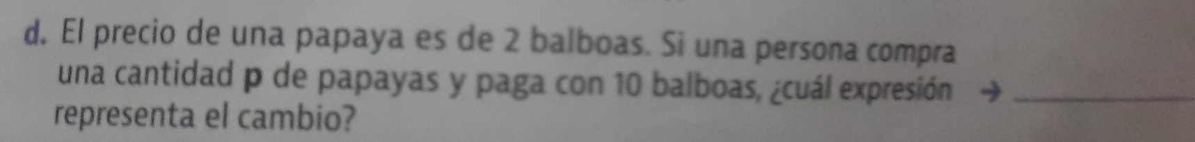 d, El precio de una papaya es de 2 balboas. Si una persona compra 
una cantidad p de papayas y paga con 10 balboas, ¿cuál expresión_ 
representa el cambio?