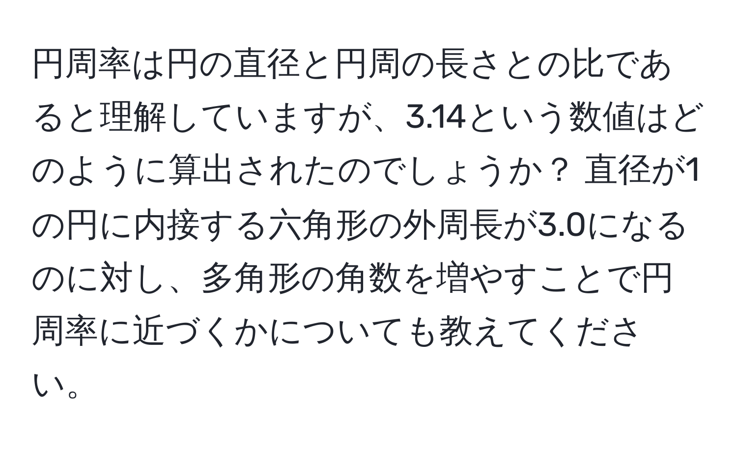 円周率は円の直径と円周の長さとの比であると理解していますが、3.14という数値はどのように算出されたのでしょうか？ 直径が1の円に内接する六角形の外周長が3.0になるのに対し、多角形の角数を増やすことで円周率に近づくかについても教えてください。