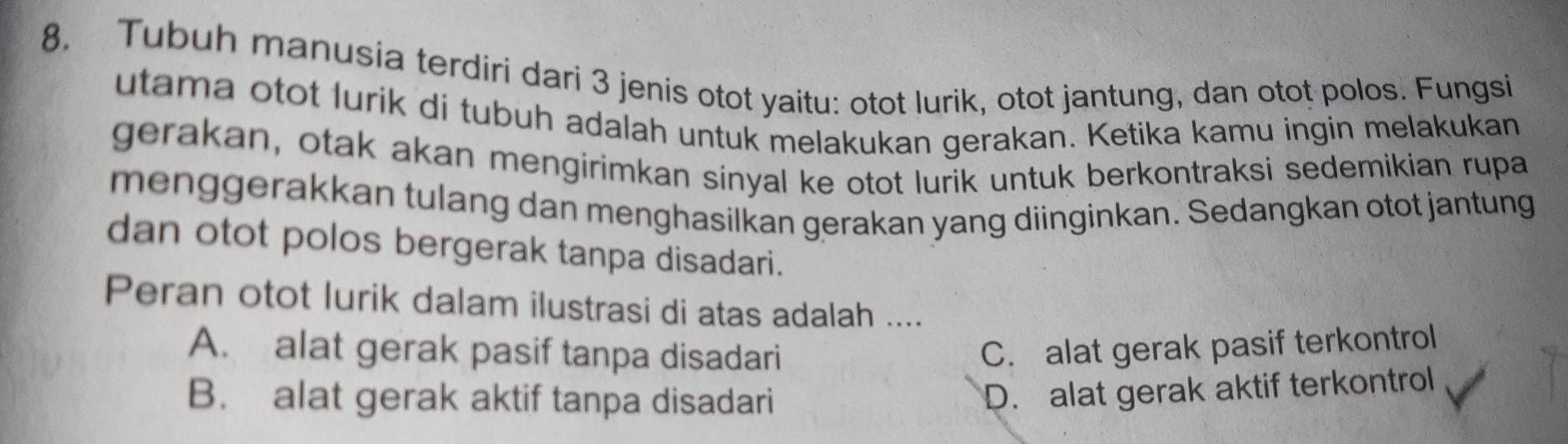 Tubuh manusia terdiri dari 3 jenis otot yaitu: otot lurik, otot jantung, dan otot polos. Fungsi
utama otot lurik di tubuh adalah untuk melakukan gerakan. Ketika kamu ingin melakukan
gerakan, otak akan mengirimkan sinyal ke otot lurik untuk berkontraksi sedemikian rupa
menggerakkan tulang dan menghasilkan gerakan yang diinginkan. Sedangkan otot jantung
dan otot polos bergerak tanpa disadari.
Peran otot lurik dalam ilustrasi di atas adalah ....
A. alat gerak pasif tanpa disadari C. alat gerak pasif terkontrol
B. alat gerak aktif tanpa disadari
D. alat gerak aktif terkontrol