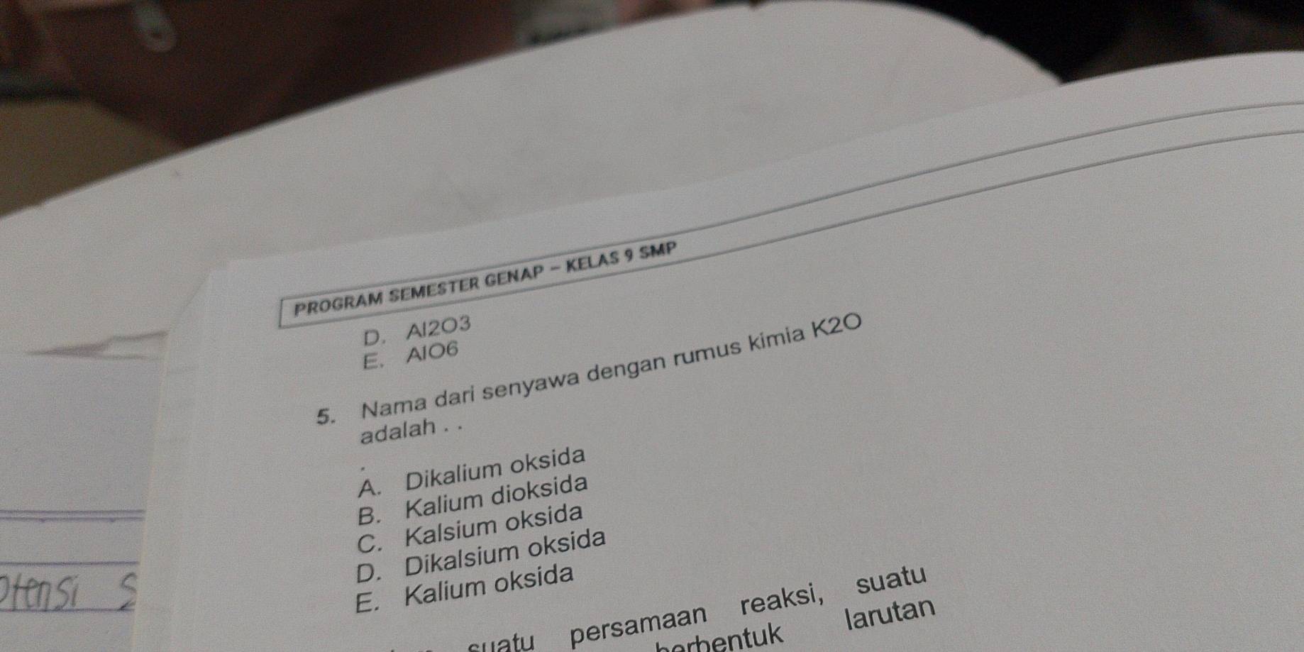 PROGRAM SEMESTER GENAP - KELAS 9 SMP
D. Al2O3
E、AlO6
5. Nama dari senyawa dengan rumus kimia K2O
adalah . .
A. Dikalium oksida
B. Kalium dioksida
C. Kalsium oksida
D. Dikalsium oksida
Oten sí E. Kalium oksida
uat persamaan reaksi, suatu
larutan
berbentuk