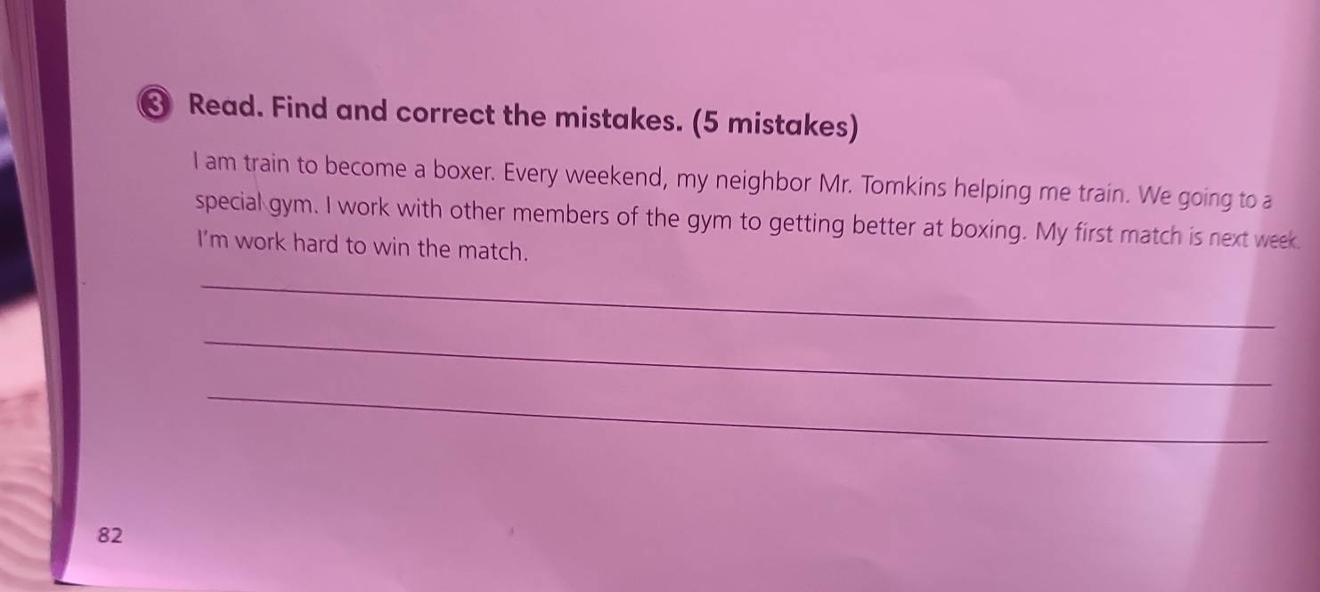 Read. Find and correct the mistakes. (5 mistakes) 
I am train to become a boxer. Every weekend, my neighbor Mr. Tomkins helping me train. We going to a 
special gym. I work with other members of the gym to getting better at boxing. My first match is next week. 
I'm work hard to win the match. 
_ 
_ 
_ 
82