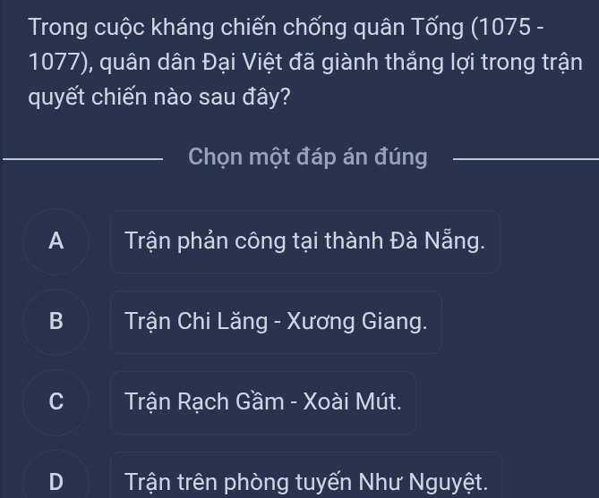 Trong cuộc kháng chiến chống quân Tống (1075 -
1077), quân dân Đại Việt đã giành thắng lợi trong trận
quyết chiến nào sau đây?
Chọn một đáp án đúng
A Trận phản công tại thành Đà Nẵng.
B Trận Chi Lăng - Xương Giang.
C Trận Rạch Gầm - Xoài Mút.
Trận trên phòng tuyến Như Nguyệt.