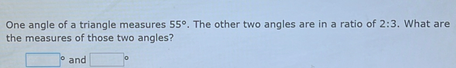 One angle of a triangle measures 55°. The other two angles are in a ratio of 2:3. What are 
the measures of those two angles?
□° and □°