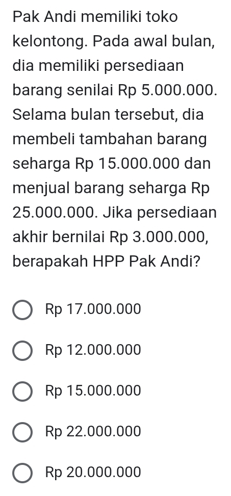 Pak Andi memiliki toko
kelontong. Pada awal bulan,
dia memiliki persediaan
barang senilai Rp 5.000.000.
Selama bulan tersebut, dia
membeli tambahan barang
seharga Rp 15.000.000 dan
menjual barang seharga Rp
25.000.000. Jika persediaan
akhir bernilai Rp 3.000.000,
berapakah HPP Pak Andi?
Rp 17.000.000
Rp 12.000.000
Rp 15.000.000
Rp 22.000.000
Rp 20.000.000