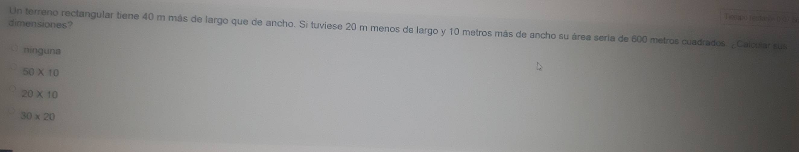 Tempo Testáte ( 07 8 
dimensiones?
Un terreno rectangular tiene 40 m más de largo que de ancho. Si tuviese 20 m menos de largo y 10 metros más de ancho su área sería de 600 metros cuadrados. ¿Calcular sus
ninguna
50* 10
20* 10
30* 20