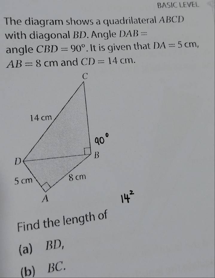 BASIC LEVEL 
The diagram shows a quadrilateral ABCD
with diagonal BD. Angle DAB=
angle CBD=90°. It is given that DA=5cm,
AB=8cm and CD=14cm. 
Find the length of 
(a) BD, 
(b) BC.