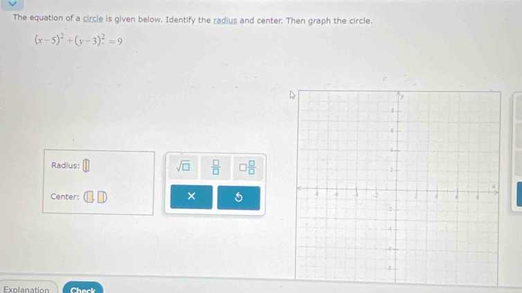 The equation of a circle is given below. Identify the radius and center. Then graph the circle.
(x-5)^2+(y-3)^2=9
Radius: sqrt(□ )  □ /□   □  □ /□  
Center: × 
Explanation Chack