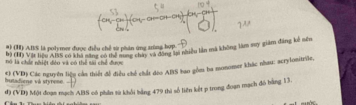 beginpmatrix CH_3-CH CH_3endpmatrix beginpmatrix CH_2-CH=CH-CH_3endpmatrix _2beginvmatrix CH_3-CH CH □ endarray
) (H) ABS là polymer được điều chế từ phản ứng trùng hợp.
b) (H) Vật liệu ABS có khả năng có thể nung chảy và đồng lại nhiều lần mã không làm suy giảm đáng kể nên
nó là chất nhiệt đẻo và có thể tái chế được
c) (VD) Các nguyên liệu cần thiết đề điều chế chất dẻo ABS bao gồm ba monomer khác nhau; acrylonitrile,
butadiene vå styrene.
d) (VD) Một đoạn mạch ABS có phân tử khối bằng 479 thì số liên kết p trong đoạn mạch đó bằng 13.
ác