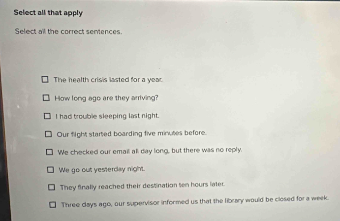Select all that apply
Select all the correct sentences.
The health crisis lasted for a year.
How long ago are they arriving?
I had trouble sleeping last night.
Our flight started boarding five minutes before.
We checked our email all day long, but there was no reply.
We go out yesterday night.
They finally reached their destination ten hours later.
Three days ago, our supervisor informed us that the library would be closed for a week.