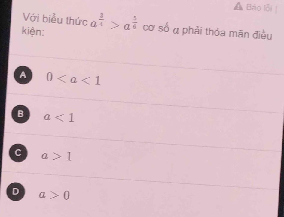 Báo lỗi
Với biểu thức a^(frac 3)4>a^(frac 5)6 cơ số a phải thỏa mãn điều
kiện:
A 0
B a<1</tex>
C a>1
D a>0