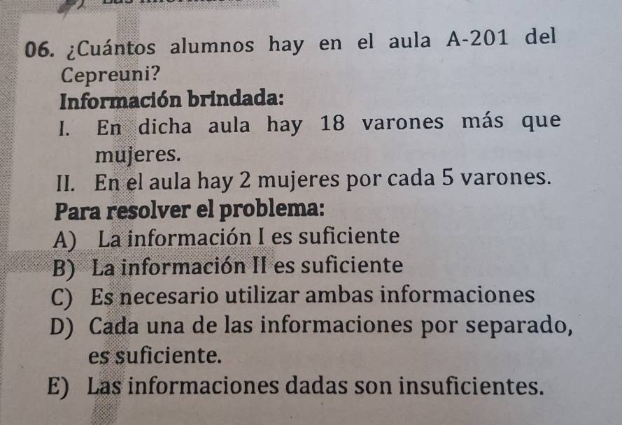 ¿Cuántos alumnos hay en el aula A -201 del
Cepreuni?
Información brindada:
I. En dicha aula hay 18 varones más que
mujeres.
II. En el aula hay 2 mujeres por cada 5 varones.
Para resolver el problema:
A) La información I es suficiente
B) La información II es suficiente
C) Es necesario utilizar ambas informaciones
D) Cada una de las informaciones por separado,
es suficiente.
E) Las informaciones dadas son insuficientes.