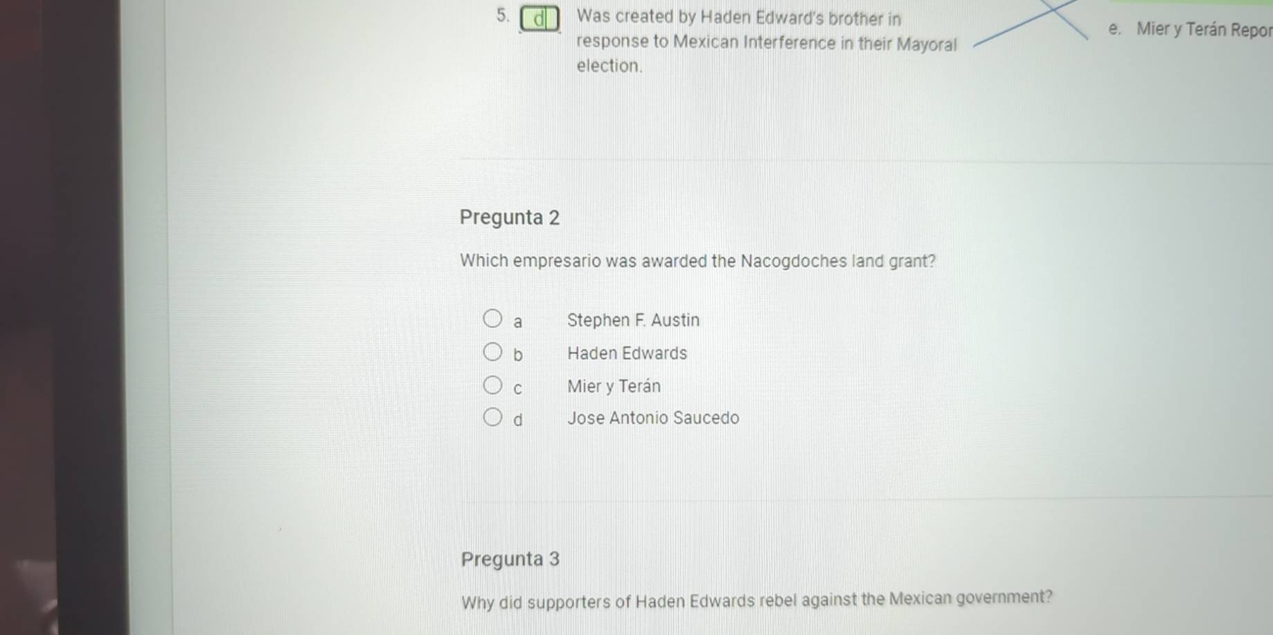 Was created by Haden Edward's brother in
e. Mier y Terán Repor
response to Mexican Interference in their Mayoral
election.
Pregunta 2
Which empresario was awarded the Nacogdoches land grant?
a Stephen F. Austin
b Haden Edwards
C Mier y Terán
d Jose Antonio Saucedo
Pregunta 3
Why did supporters of Haden Edwards rebel against the Mexican government?