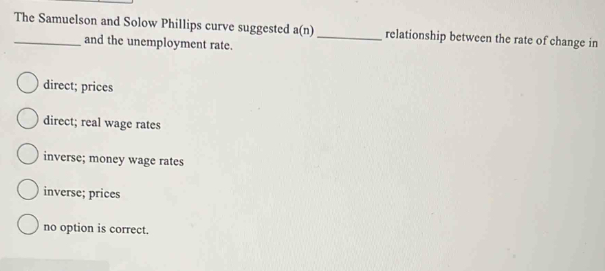 The Samuelson and Solow Phillips curve suggested a(n) _relationship between the rate of change in
and the unemployment rate.
direct; prices
direct; real wage rates
inverse; money wage rates
inverse; prices
no option is correct.