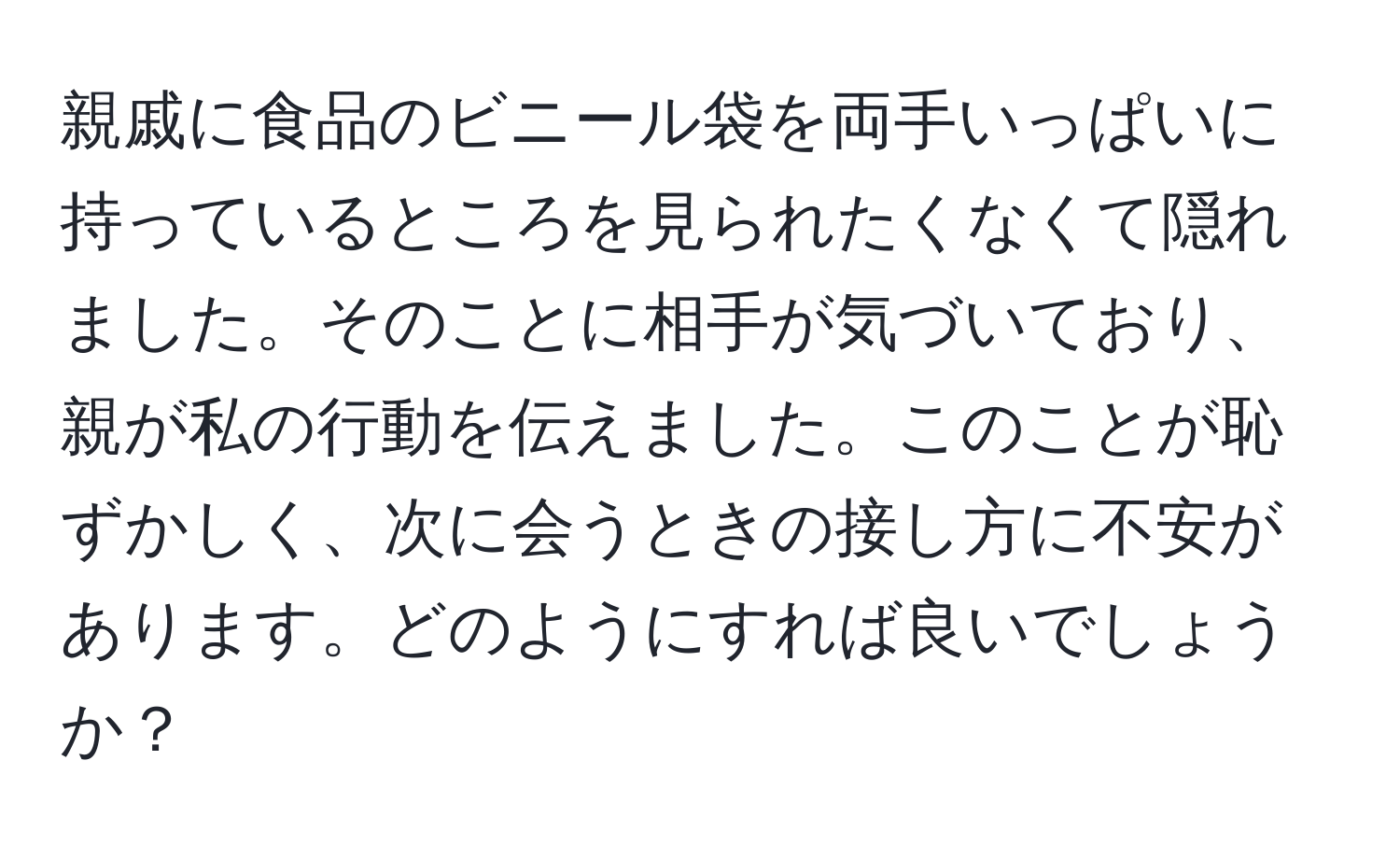 親戚に食品のビニール袋を両手いっぱいに持っているところを見られたくなくて隠れました。そのことに相手が気づいており、親が私の行動を伝えました。このことが恥ずかしく、次に会うときの接し方に不安があります。どのようにすれば良いでしょうか？