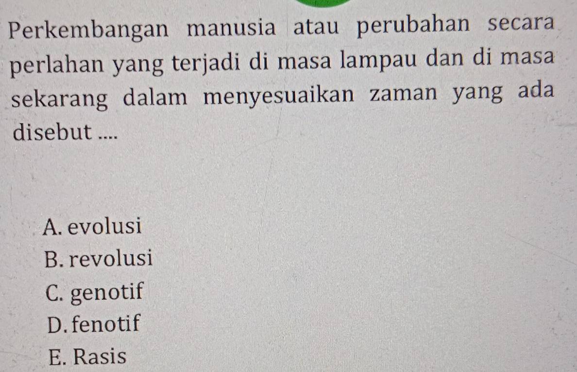 Perkembangan manusia atau perubahan secara
perlahan yang terjadi di masa lampau dan di masa
sekarang dalam menyesuaikan zaman yang ada
disebut ....
A. evolusi
B. revolusi
C. genotif
D.fenotif
E. Rasis