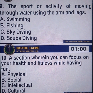 The sport or activity of moving
through water using the arm and legs.
A. Swimming
B. Fishing
C. Sky Diving
D. Scuba Diving
"The School that Builds Characte="
NOTRE DAME
OF TRECE MARTIREZ, INC.
01:00 
10. A section wherein you can focus on
your health and fitness while having
fun.
A. Physical
B. Social
C. Intellectual
D. Cultural