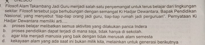 Filosofi Alam Takambang Jadi Guru menjadi salah satu penyemangat untuk terus belajar dari lingkungan
sekitar. Filosofi tersebut juga berhubungan dengan semangat Ki Hadjar Dewantara, Bapak Pendidikan
Nasional, yang menyebut “tiap-tiap orang jadi guru, tiap-tiap rumah jadi perguruan”. Pernyataan Ki
Hadjar Dewantara memiliki arti....
a. proses belajar melibatkan semua aktivitas yang dilakukan panca Indera
b. proses pendidikan dapat terjadi di mana saja, tidak hanya di sekolah.
c. agar kita menjadi manusia yang baik dengan tidak merusak alam semesta
d. kekayaan alam yang ada saat ini bukan milik kita, melainkan untuk generasi berikutnya