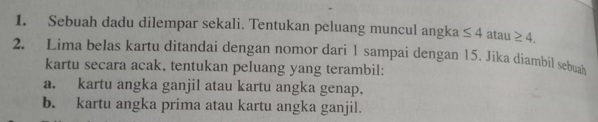 Sebuah dadu dilempar sekali. Tentukan peluang muncul angka ≤ 4 atau ≥ 4. 
2. Lima belas kartu ditandai dengan nomor dari 1 sampai dengan 15. Jika diambil sebuah
kartu secara acak, tentukan peluang yang terambil:
a. kartu angka ganjil atau kartu angka genap,
b. kartu angka prima atau kartu angka ganjil.